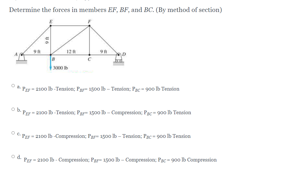 Determine the forces in members EF, BF, and BC. (By method of section)
E
F
9 ft
12 ft
9 ft
D
C
3000 lb
o a. PEF = 210o lb -Tension; PRF= 1500 lb – Tension; PRC= 900 lb Tension
= 2100 lb -Tension; PBF= 1500 lb – Compression; PBC= 900 lb Tension
o b. PEF
O C. PEF = 210o lb -Compression; PBF= 1500 lb – Tension; PBc = 900 lb Tension
d.
PEF = 2100 lb - Compression; PgF= 1500 lb – Compression; PBC= 900 lb Compression

