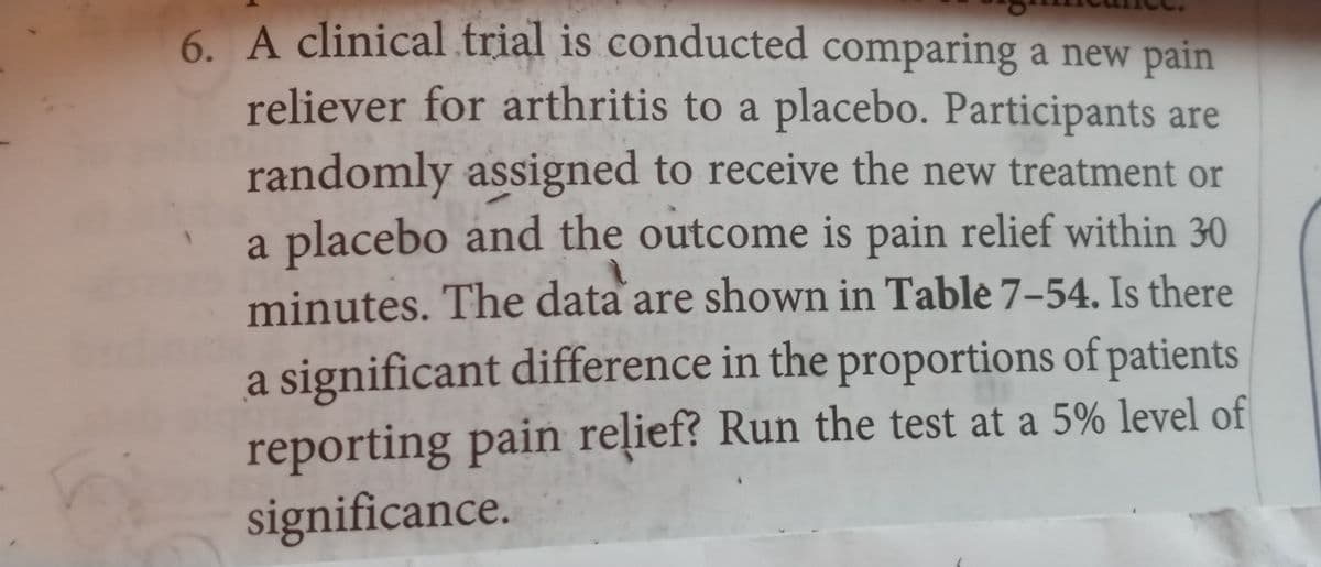 6. A clinical trial is conducted comparing a new pain
reliever for arthritis to a placebo. Participants are
randomly assigned to receive the new treatment or
a placebo and the outcome is pain relief within 30
minutes. The data are shown in Table 7–54. Is there
a significant difference in the proportions of patients
reporting pain relief? Run the test at a 5% level of
significance.
