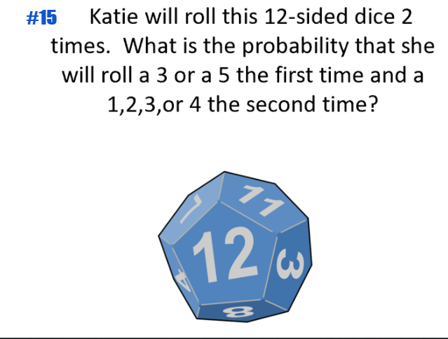 #15
Katie will roll this 12-sided dice 2
times. What is the probability that she
will roll a 3 or a 5 the first time and a
1,2,3,or 4 the second time?
11
12w
3)
8
