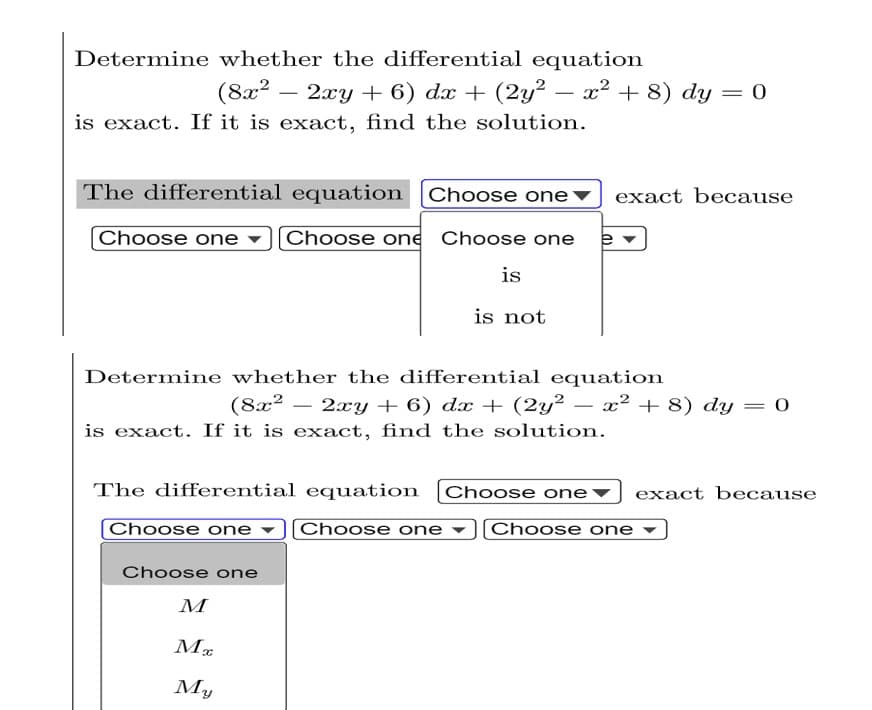 =
Determine whether the differential equation
(8x² - 2xy + 6) dx + (2y² − x² + 8) dy
is exact. If it is exact, find the solution.
The differential equation Choose one exact because
Choose one [Choose one Choose one e
is
is not
Determine whether the differential equation
(8x² − 2xy + 6) dx + (2y² − x² + 8) dy = 0
is exact. If it is exact, find the solution.
The differential equation [Choose one
exact because
Choose one
Choose one
Choose one
Choose one
M
Mx
My