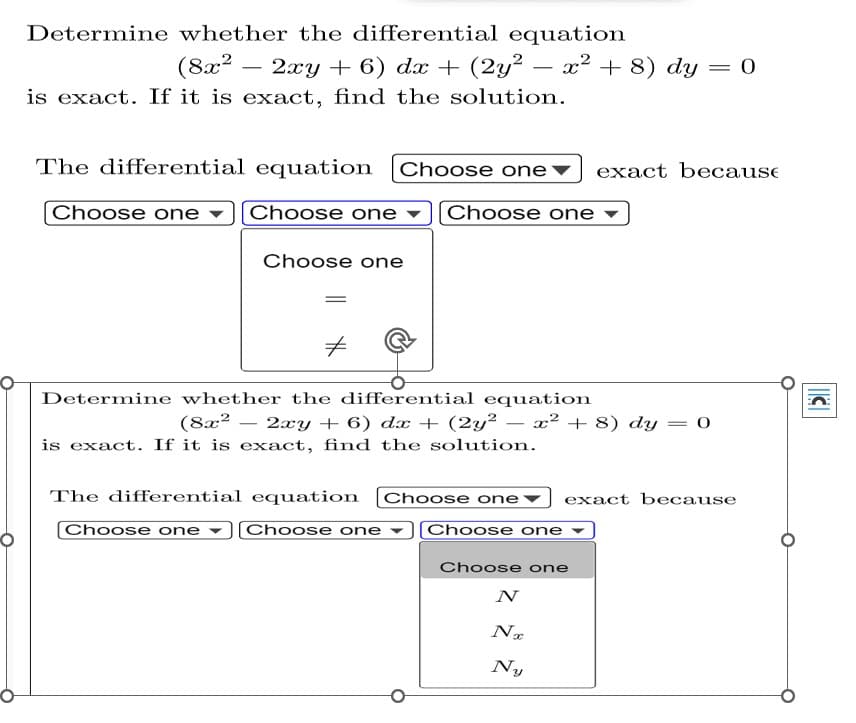 Determine whether the differential equation
(8x² - -
2xy + 6) dx + (2y² — x² + 8) dy = 0
is exact. If it is exact, find the solution.
The differential equation
Choose one exact because
Choose one
Choose one
Choose one
Choose one
Determine whether the differential equation
(8x² 2xy + 6) dx + (2y²
= 0
is exact. If it is exact, find the solution.
Choose one
exact because
The differential equation
[Choose one [Choose one
x² + 8) dy
[Choose one
Choose one
N
Nx
Ny