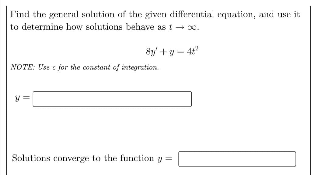 Find the general solution of the given differential equation, and use it
to determine how solutions behave as t → ∞.
8y' + y = 4t²
NOTE: Use c for the constant of integration.
y =
Solutions converge to the function y =
