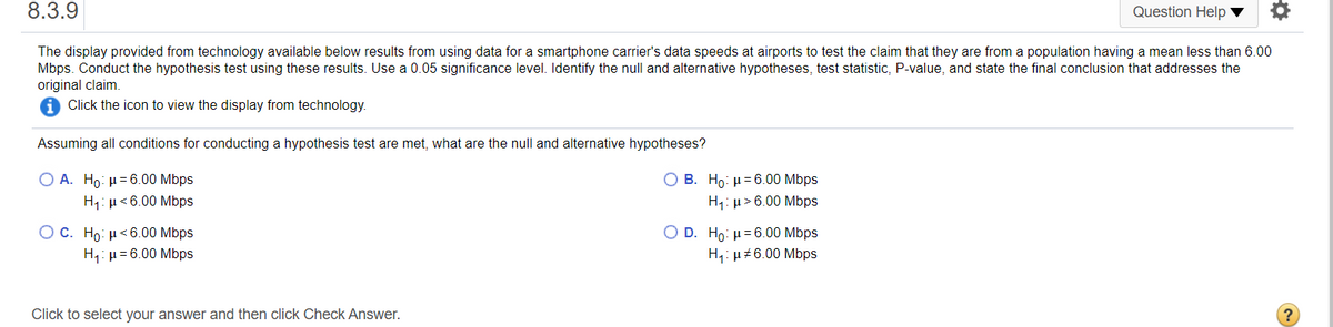 8.3.9
Question Help
The display provided from technology available below results from using data for a smartphone carrier's data speeds at airports to test the claim that they are from a population having a mean less than 6.00
Mbps. Conduct the hypothesis test using these results. Use a 0.05 significance level. Identify the null and alternative hypotheses, test statistic, P-value, and state the final conclusion that addresses the
original claim.
Click the icon to view the display from technology.
Assuming all conditions for conducting a hypothesis test are met, what are the null and alternative hypotheses?
Ο Α. Ho: μ= 6.00 Mbps
Ο Β. H μ= 6.00 Mbps
H1: µ > 6.00 Mbps
H1: µ<6.00 Mbps
O c. Ho μ< 6.00 Mbps
H,: µ= 6.00 Mbps
Ο D . Ho: μ= 6.00 Mbps
H,: µ+6.00 Mbps
Click to select your answer and then click Check Answer.
