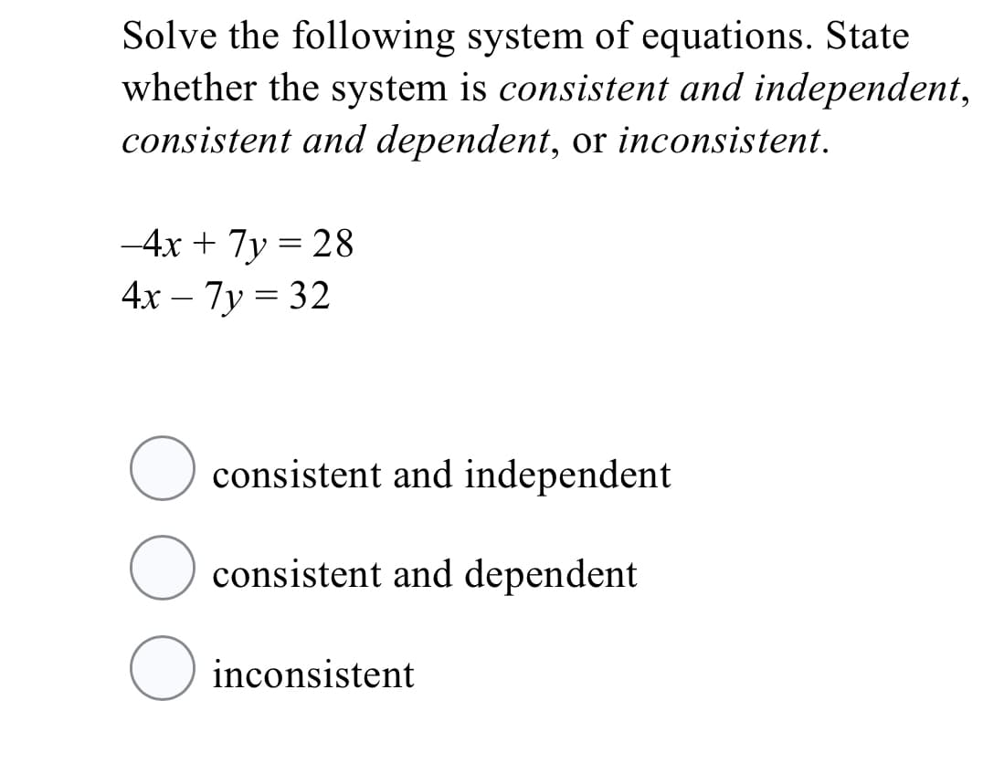 Solve the following system of equations. State
whether the system is consistent and independent,
consistent and dependent, or inconsistent.
-4x + 7y = 28
%3D
4х - 7у 3 32
O consistent and independent
consistent and dependent
inconsistent
