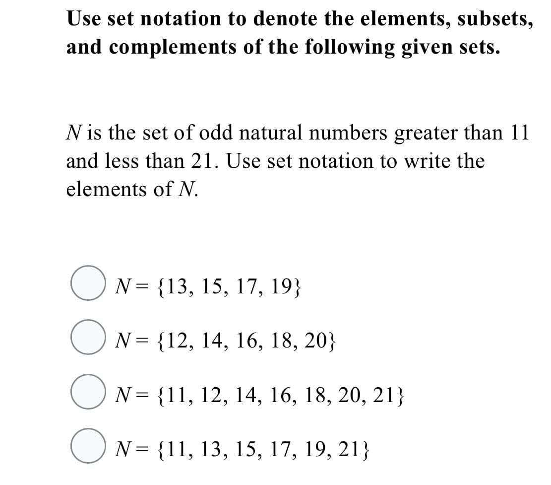 Use set notation to denote the elements, subsets,
and complements of the following given sets.
N is the set of odd natural numbers greater than 11
and less than 21. Use set notation to write the
elements of N.
O N= {13, 15, 17, 19}
O N= {12, 14, 16, 18, 20}
O N= {11, 12, 14, 16, 18, 20, 21}
O N= {11, 13, 15, 17, 19, 21}
