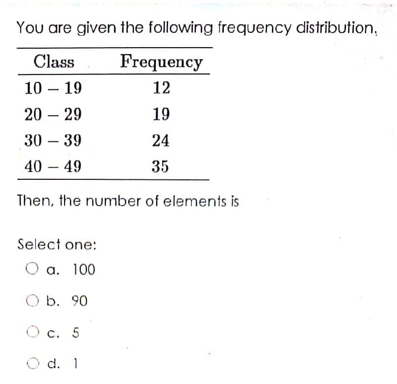 You are given the following frequency distribution,
Class
Frequency
10 – 19
12
-
20 – 29
19
-
30 – 39
24
-
40 – 49
35
-
Then, the number of elements is
Select one:
a. 100
b. 90
c. 5
O d.
