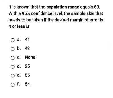 It is known that the population range equals 60.
With a 95% confidence level, the sample size that
needs to be taken if the desired marglin of error is
4 or less is
О а. 41
O b. 42
O c. None
O d. 25
о е. 55
O f. 54
