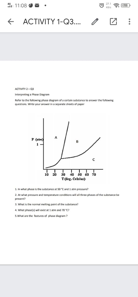4G
27.1
I 11:08
a 78
KB/s
+ ACTIVITY 1-Q3....
АCTIVITY 2- 03
Interpreting a Phase Diagram
Refer to the following phase diagram of a certain substance
answer the following
questions. Write your answer in a separate sheets of paper
A
P (atm)
10
20
30
40
50 60 70
T(deg. Celsius)
1. In what phase is the substance at 50 °C and 1 atm pressure?
2. At what pressure and temperature conditions will all three phases of the substance be
present?
3. What is the normal melting point of the substance?
4. What phase(s) will exist at 1 atm and 70 °C?
5.What are the features of phase diagram ?
