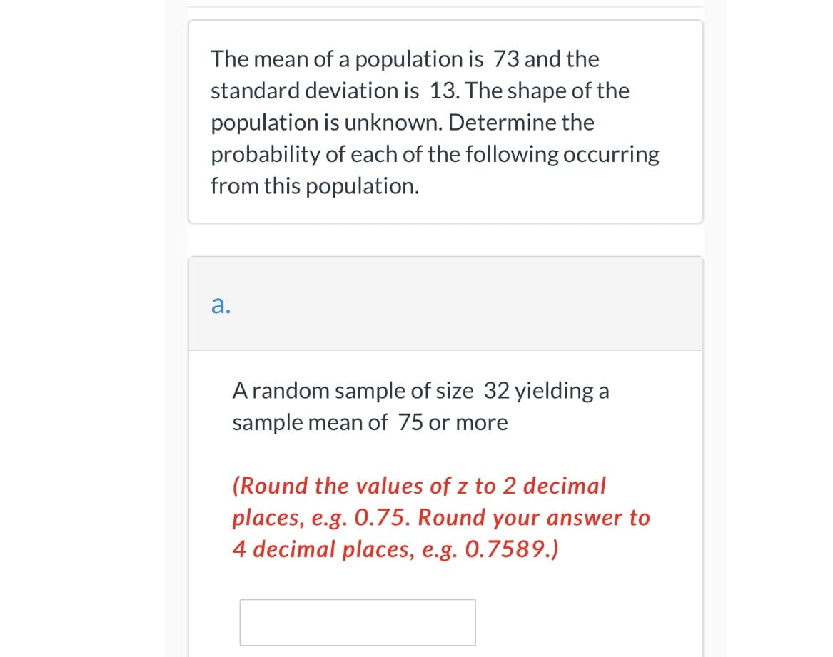 The mean of a population is 73 and the
standard deviation is 13. The shape of the
population is unknown. Determine the
probability of each of the following occurring
from this population.
а.
A random sample of size 32 yielding a
sample mean of 75 or more
(Round the values of z to 2 decimal
places, e.g. 0.75. Round your answer to
4 decimal places, e.g. 0.7589.)
