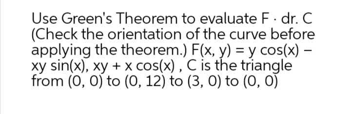 Use Green's Theorem to evaluate F· dr. C
(Check the orientation of the curve before
applying the theorem.) F(x, y) = y cos(x) –
xy sin(x), xy + x cos(x) , C is the triangle
from (0, 0) to (0, 12) to (3, 0) to (0, 0)
