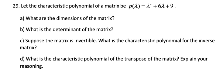 29. Let the characteristic polynomial of a matrix be p(1) = 2² +62 +9.
a) What are the dimensions of the matrix?
b) What is the determinant of the matrix?
c) Suppose the matrix is invertible. What is the characteristic polynomial for the inverse
matrix?
d) What is the characteristic polynomial of the transpose of the matrix? Explain your
reasoning.
