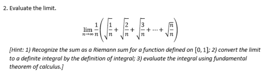 2. Evaluate the limit.
1
lim
3
+
[Hint: 1) Recognize the sum as a Riemann sum for a function defined on [0, 1]; 2) convert the limit
to a definite integral by the definition of integral; 3) evaluate the integral using fundamental
theorem of calculus.]

