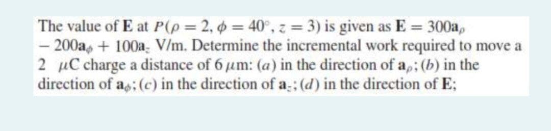 The value of E at P(p = 2, p = 40°, z = 3) is given as E = 300a,
- 200a+100a V/m. Determine the incremental work required to move a
2 μC charge a distance of 6 μm: (a) in the direction of ap; (b) in the
direction of as; (c) in the direction of a; (d) in the direction of E;