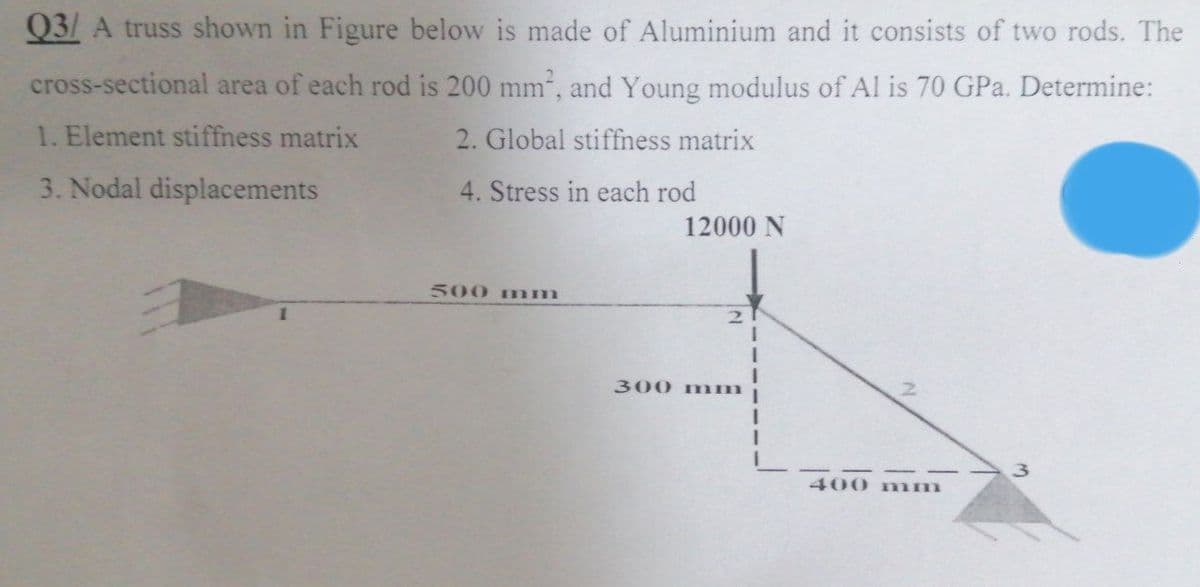 Q3/ A truss shown in Figure below is made of Aluminium and it consists of two rods. The
cross-sectional area of each rod is 200 mm², and Young modulus of Al is 70 GPa. Determine:
1. Element stiffness matrix
2. Global stiffness matrix
3. Nodal displacements
4. Stress in each rod
1
500 mm
12000 N
2
300 mm
400 mm