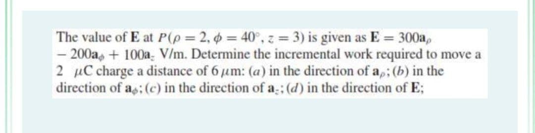 The value of E at P(p = 2, p = 40°, z = 3) is given as E = 300a,
- 200a+100a V/m. Determine the incremental work required to move a
2 μC charge a distance of 6 μm: (a) in the direction of a,; (b) in the
direction of a; (c) in the direction of a; (d) in the direction of E;