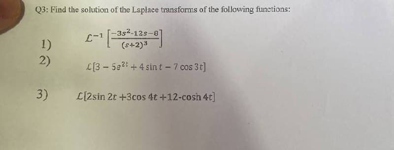 Q3: Find the solution of the Laplace transforms of the following functions:
-3s²-12s-8]
L-1
1)
(s+2)³
2)
L[35e2t + 4 sin t - 7 cos 3t]
3) L[2sin 2t +3cos 4t +12-cosh 4t]