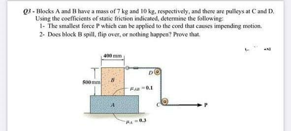 Q3 - Blocks A and B have a mass of 7 kg and 10 kg, respectively, and there are pulleys at C and D.
Using the coefficients of static friction indicated, determine the following:
1- The smallest force P which can be applied to the cord that causes impending motion.
2- Does block B spill, flip over, or nothing happen? Prove that.
400 mm
D
B
500 mm
A
PAB=0.1
M₁=0.3