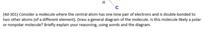 (4d-301) Consider a molecule where the central atom has one lone pair of electrons and is double-bonded to
two other atoms (of a different element). Draw a general diagram of the molecule. Is this molecule likely a polar
or nonpolar molecule? Briefly explain your reasoning, using words and the diagram.
