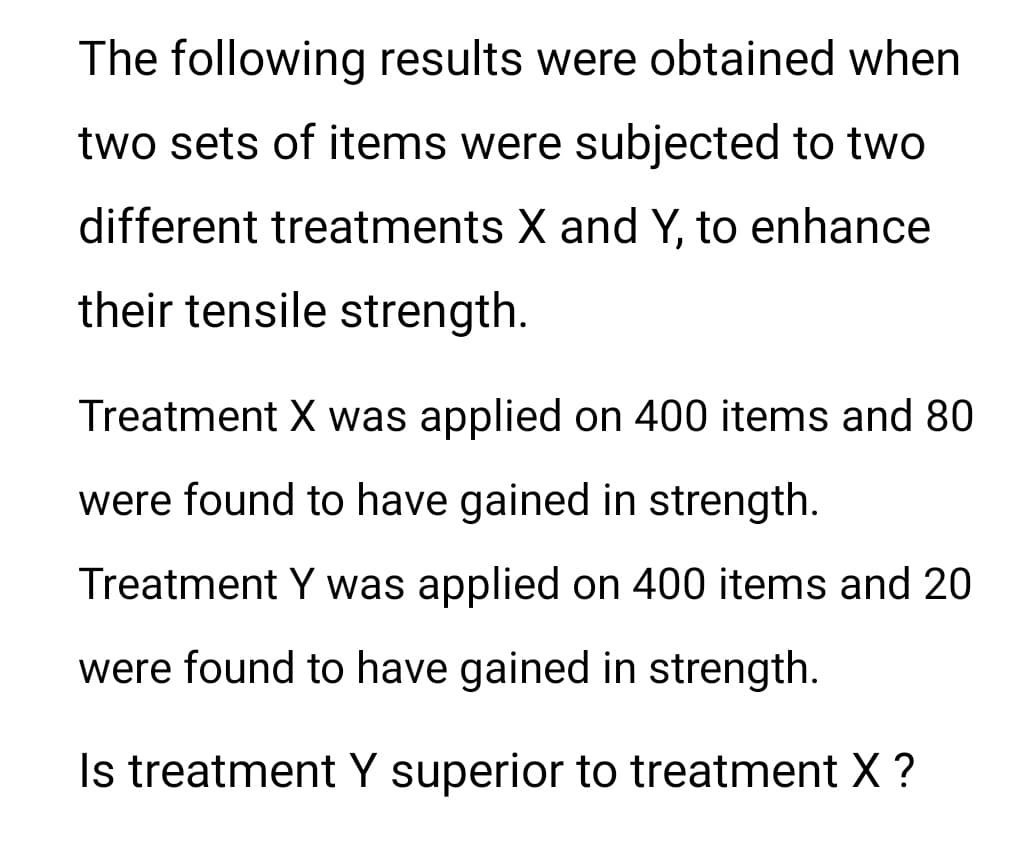 The following results were obtained when
two sets of items were subjected to two
different treatments X and Y, to enhance
their tensile strength.
Treatment X was applied on 400 items and 80
were found to have gained in strength.
Treatment Y was applied on 400 items and 20
were found to have gained in strength.
Is treatment Y superior to treatment X ?
