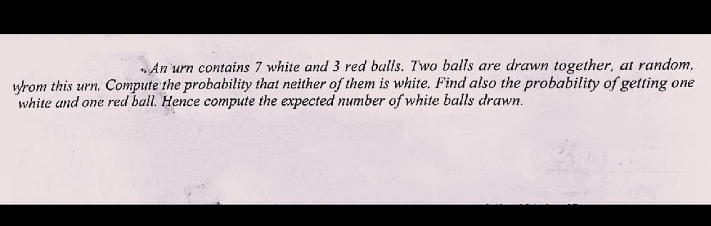„An urn contains 7 white and 3 red bulls. Two balls are drawn together, at random,
wrom this urn. Compute the probability that neither of them is white. Find also the probability of getting one
white and one red ball. Hence compute the expected number of white balls drawn.
