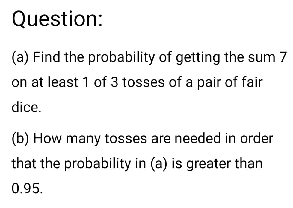 Question:
(a) Find the probability of getting the sum 7
on at least 1 of 3 tosses of a pair of fair
dice.
(b) How many tosses are needed in order
that the probability in (a) is greater than
0.95.
