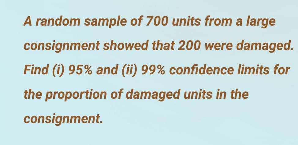 A random sample of 700 units from a large
consignment showed that 200 were damaged.
Find (i) 95% and (ii) 99% confidence limits for
the proportion of damaged units in the
consignment.
