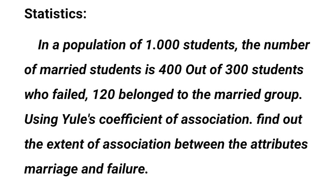 Statistics:
In a population of 1.000 students, the number
of married students is 400 Out of 300 students
who failed, 120 belonged to the married group.
Using Yule's coefficient of association. find out
the extent of association between the attributes
marriage and failure.
