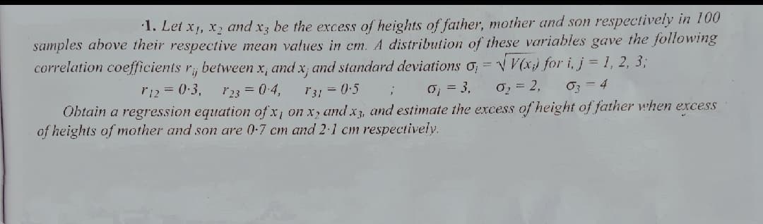 1. Let x1, x2 and x3 be the excess of heights of father, mother and son respectively in 100
samples above their respective mean values in cm. A distribution of these variables gave the following
correlation coefficients r, between x, and x; and standard deviations o; = v V(x) for i, j = 1, 2, 3;
rij
r12 = 0:3,
23 = 0-4,
131 = 0:5
0, = 3,
0, = 2,
Oz = 4
Obtain a regression equation of x, on x, and x3, and estimate the excess of height of father when excess
of heights of mother and son are 0-7 cm and 2·1 cm respectively.
