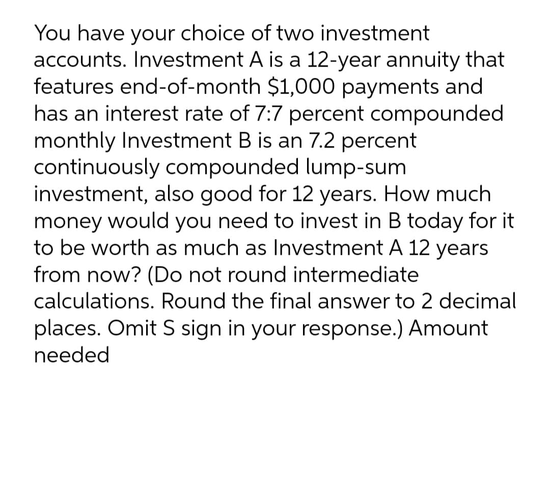 You have your choice of two investment
accounts. Investment A is a 12-year annuity that
features end-of-month $1,000 payments and
has an interest rate of 7:7 percent compounded
monthly Investment B is an 7.2 percent
continuously compounded lump-sum
investment, also good for 12 years. How much
money would you need to invest in B today for it
to be worth as much as lInvestment A 12 years
from now? (Do not round intermediate
calculations. Round the final answer to 2 decimal
places. Omit S sign in your response.) Amount
needed
