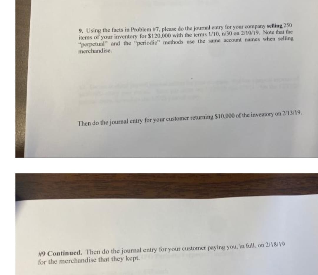 9. Using the facts in Problem #7, please do the journal entry for your company selling 250
items of your inventory for $120,000 with the terms 1/10, n/30 on 2/10/19. Note that the
"perpetual" and the "periodic" methods use the same account names when selling
merchandise.
Then do the journal entry for your customer returning $10,000 of the inventory on 2/13/19.
#9 Continued. Then do the journal entry for your customer paying you, in full, on 2/18/19
for the merchandise that they kept.
