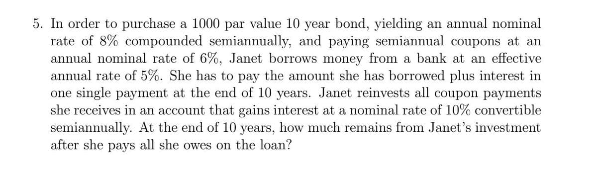 5. In order to purchase a 1000 par value 10 year bond, yielding an annual nominal
rate of 8% compounded semiannually, and paying semiannual coupons at an
annual nominal rate of 6%, Janet borrows money from a bank at an effective
annual rate of 5%. She has to pay the amount she has borrowed plus interest in
one single payment at the end of 10 years. Janet reinvests all coupon payments
she receives in an account that gains interest at a nominal rate of 10% convertible
semiannually. At the end of 10 years, how much remains from Janet's investment
after she pays all she owes on the loan?
