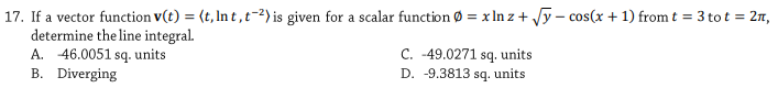 17. If a vector function v(t) = (t, In t ,t-2) is given for a scalar function Ø = x In z + Jy - cos(x + 1) from t = 3 to t = 2n,
determine the line integral.
A. 46.0051 sq. units
B. Diverging
C. -49.0271 sq, units
D. -9.3813 sg. units
