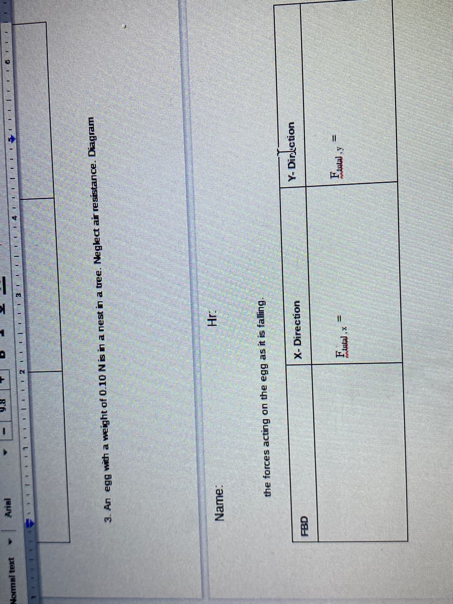 Arial
Normal text
TIZI LII IILI II LL
3. An egg ith a weight of 0.10 N is in a nest in a tree. Neglec air resistance. Diagram
Name:
the forces acting on the egg as it is falling.
X- Direction
Y- Dirkction
FBD
F,
Fatal
iulal,x
