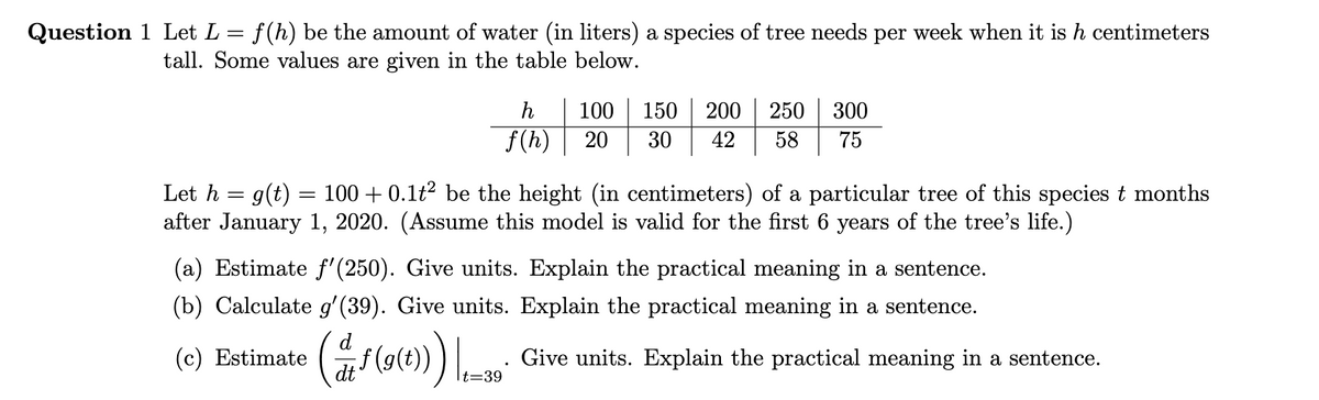 Question 1 Let L = f(h) be the amount of water (in liters) a species of tree needs per week when it is h centimeters
tall. Some values are given in the table below.
h
100
150
200
250
300
f(h)
20
30
42
58
75
Let h = g(t)
after January 1, 2020. (Assume this model is valid for the first 6 years of the tree's life.)
100 + 0.1t? be the height (in centimeters) of a particular tree of this species t months
(a) Estimate f'(250). Give units. Explain the practical meaning in a sentence.
(b) Calculate g' (39). Give units. Explain the practical meaning in a sentence.
(c) Estimate
f(g(t))
Give units. Explain the practical meaning in a sentence.
dt
It=39
