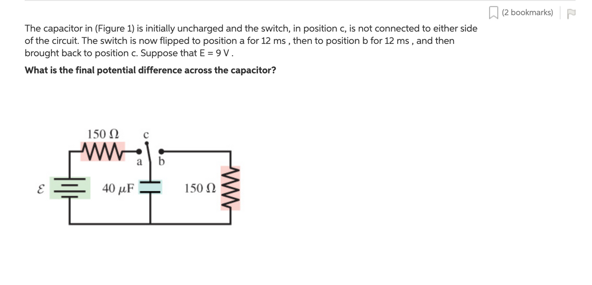 L (2 bookmarks)
The capacitor in (Figure 1) is initially uncharged and the switch, in position c, is not connected to either side
of the circuit. The switch is now flipped to position a for 12 ms , then to position b for 12 ms , and then
brought back to position c. Suppose that E = 9 V.
What is the final potential difference across the capacitor?
150 Ω
ww
a b
40 μ
150 N
