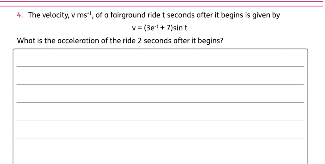 4. The velocity, v ms-1, of a fairground ride t seconds after it begins is given by
v =
(3et + 7)sin t
What is the acceleration of the ride 2 seconds after it begins?
