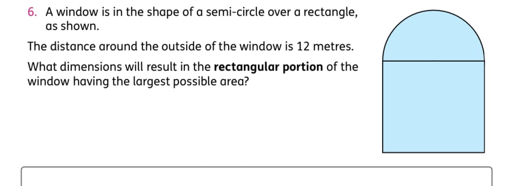 6. A window is in the shape of a semi-circle over a rectangle,
as shown.
The distance around the outside of the window is 12 metres.
What dimensions will result in the rectangular portion of the
window having the largest possible area?
