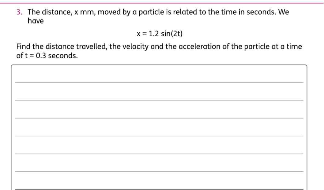 3. The distance, x mm, moved by a particle is related to the time in seconds. We
have
x = 1.2 sin(2t)
Find the distance travelled, the velocity and the acceleration of the particle at a time
of t = 0.3 seconds.
