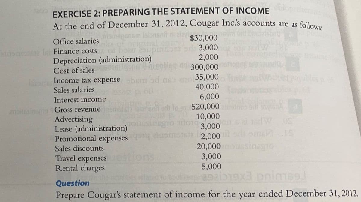 EXERCISE 2: PREPARING THE STATEMENT OF INCOME
At the end of December 31, 2012, Cougar Inc.'s accounts are as follows:
pansm isionsn
Office salaries
enemose Isi Finance costs
$30,000
boan 25upindset sd 3,000
2,000
300,000
bem od no no 35,000
40,000
6,000
rb to 520,000
10,000
Tosinegro 10010 3,000
ansmit 2,000
Depreciation (administration)
Cost of sales ROGAT
Inne Income tax expense
Sales salaries
Interest income
enoitesinspo Gross revenue
Assots p. 60
Advertising
Lease (administration)
Promotional expenses
Sales discounts
Travel expenses
Rental charges
plain
21 W OS
SmIS
20,000 no bussinsgro
3,000
5,000
bookkeepin2921019x3 phim169)
Question
Prepare Cougar's statement of income for the year ended December 31, 2012.