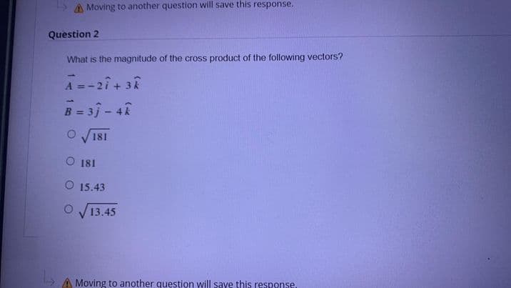 LS A Moving to another question will save this response.
Question 2
What is the magnitude of the cross product of the following vectors?
A =-2i+ 3R
B = 3j - 48
%3D
O 181
O 181
O 15.43
13.45
A Moving to another question will saye this response.
