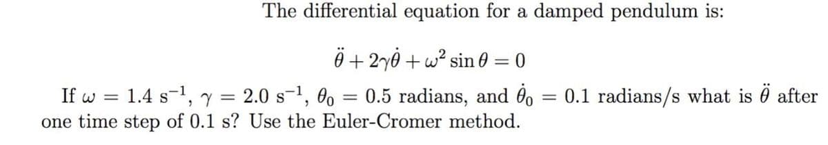 The differential equation for a damped pendulum is:
Ö+ 2y0 + w? sin 0 = 0
If w = 1.4 s-1, y = 2.0 s-1, Oo
one time step of 0.1 s? Use the Euler-Cromer method.
= 0.5 radians, and 0, = 0.1 radians/s what is 0 after

