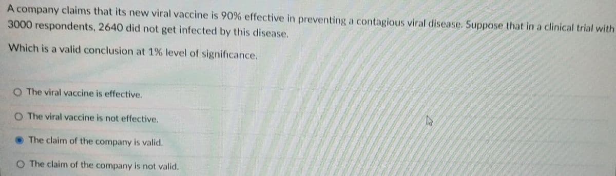 A company claims that its new viral vaccine is 90% effective in preventing a contagious viral disease. Suppose that in a clinical trial with
3000 respondents, 2640 did not get infected by this disease.
Which is a valid conclusion at 1% level of significance.
O The viral vaccine is effective.
O The viral vaccine is not effective.
OThe claim of the company is valid.
O The claim of the company is not valid.
