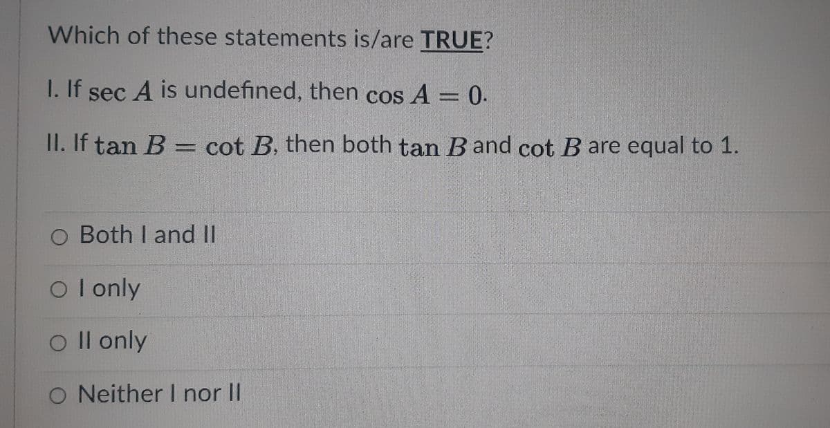 Which of these statements is/are TRUE?
I. If sec A is undefined, then cos A = 0.
COS
II. If tan B = cot B, then both tan Band cot B are equal to 1.
O Both I and II
Ol only
O Il only
O Neither I nor II

