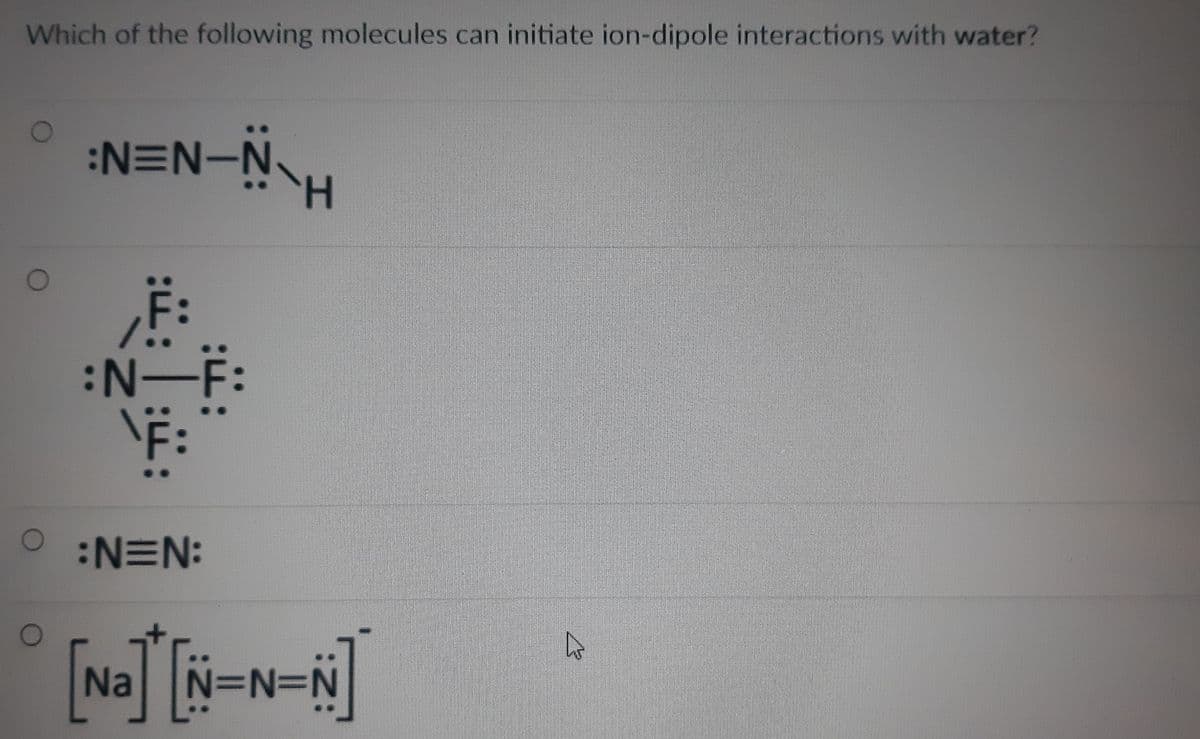 Which of the following molecules can initiate ion-dipole interactions with water?
:N=N-N
H.
F:
N:
N=N:
[Na[N=N=N]
D%3D
