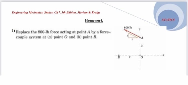 Engineering Mechanies, Staties, Ch", 5th Edition, Meriam &Kraige
Homework
STATICS
800 Ib
1) Replace the 800-lb force acting at point A by a force-
couple system at (a) point O and (b) point B.
