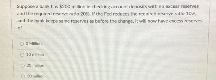 Suppose a bank has $200 million in checking account deposits with no excess reserves
and the required reserve ratio 20%. If the Fed reduces the required reserve ratio 10%,
and the bank keeps same reserves as before the change, it will now have excess reserves
of
O0 Million
10 million
20 million
30 million