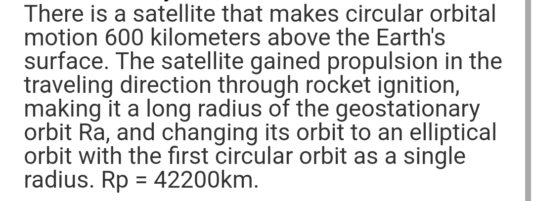 There is a satellite that makes circular orbital
motion 600 kilometers above the Earth's
surface. The satellite gained propulsion in the
traveling direction through rocket ignition,
making it a long radius of the geostationary
orbit Ra, and changing its orbit to an elliptical
orbit with the first circular orbit as a single
radius. Rp = 42200km.