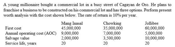 A young millionaire bought a commercial lot in a busy street of Cagayan de Oro. He plans to
franchise a business to be constructed on his commercial lot and has three options. Perform present
worth analysis with the cost shown below. The rate of return is 10% per year.
Mang Inasal
45,000,000
Chowking
35,000,000
Jollibee
60,000,000
5,000,000
10,000,000
20
First cost
Annual operating cost (AOC) 9,000,000
Salvage value
Service life, years
2,000,000
20
7,000,000
3,500,000
20
