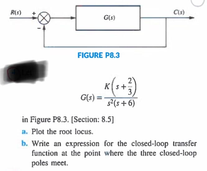 R(s)
C(s)
G(s)
FIGURE P8.3
2
K[s+,
3)
s2(s + 6)
G(s) =
in Figure P8.3. [Section: 8.5]
a. Plot the root locus.
b. Write an expression for the closed-loop transfer
function at the point where the three closed-loop
poles meet.
