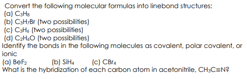 Convert the following molecular formulas into linebond structures:
(a) C3Ha
(b) C3H;Br (two possibilities)
(c) C3H6 (two possibilities)
(d) C2H.O (two possibilities)
Identify the bonds in the following molecules as covalent, polar covalent, or
ionic
(a) BeF2
What is the hybridization of each carbon atom in acetonitrile, CH3C=N?
(b) SİH4
(с) СВra
